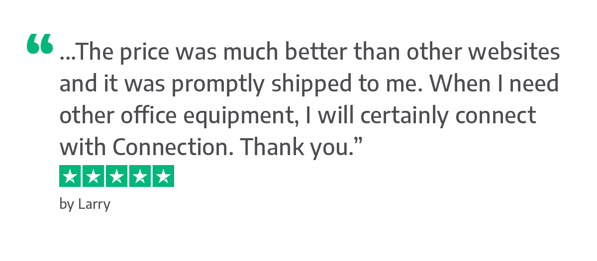 "...The price was much better than other websites and it was promptly shipped to me. When I need other office equipment, I will certainly connect with Connection. Thank you.