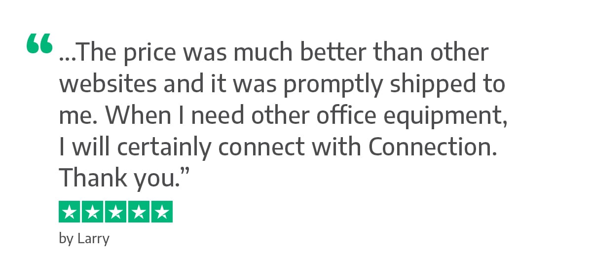 The price was much better than other websites and it was promptly shipped to me. When I need other office equipment, I will certainly connect with Connection. Thank you. - Larry